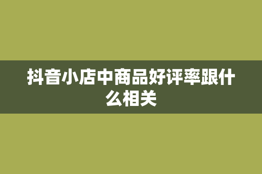 抖音小店中商品好评率跟什么相关