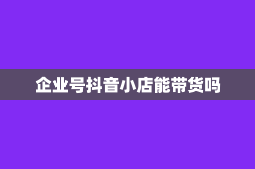 企业号抖音小店能带货吗