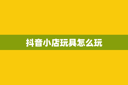 抖音小店玩具怎么玩
