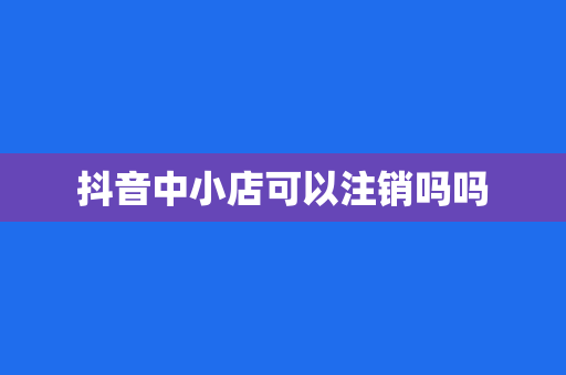 抖音中小店可以注销吗吗