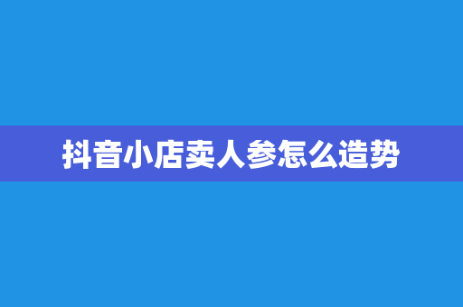 抖音小店卖人参怎么造势