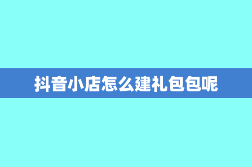 抖音小店怎么建礼包包呢