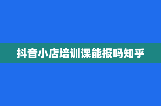 抖音小店培训课能报吗知乎