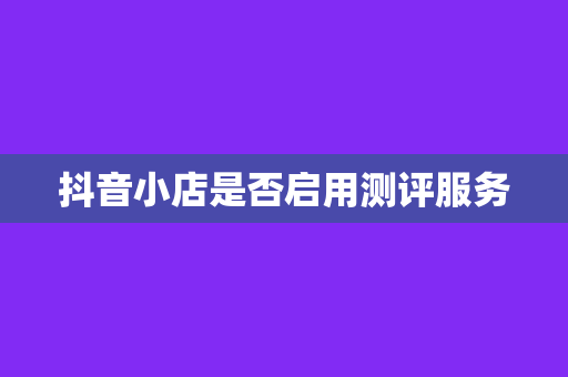 抖音小店是否启用测评服务