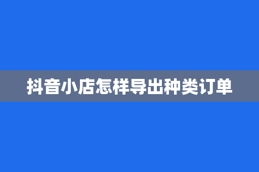 抖音小店怎样导出种类订单