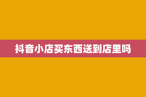 抖音小店买东西送到店里吗