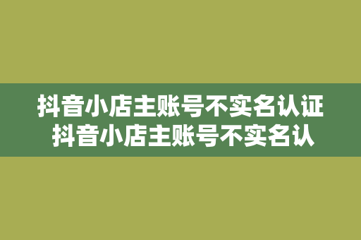 抖音小店主账号不实名认证 抖音小店主账号不实名认证,影响与解决方案解析