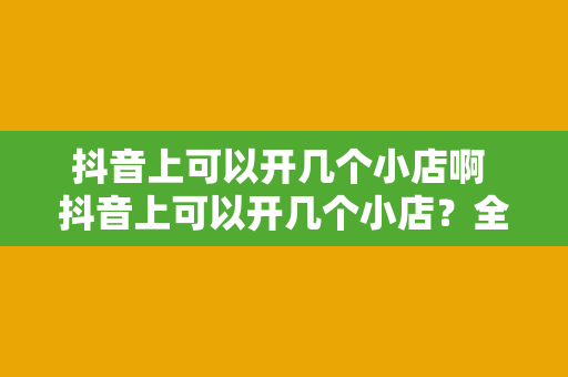 抖音上可以开几个小店啊 抖音上可以开几个小店?全面解析抖音小店开设与管理