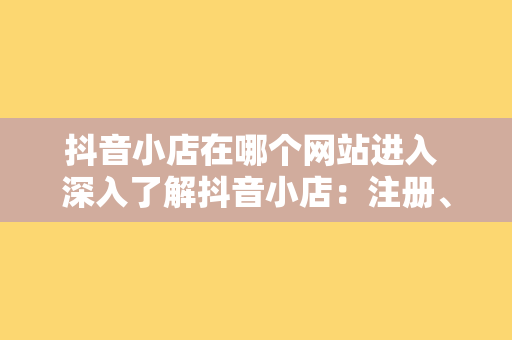 抖音小店在哪个网站进入 深入了解抖音小店:注册、运营与销售一站式指南