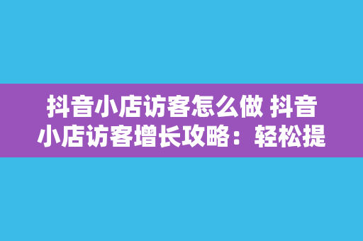 抖音小店访客怎么做 抖音小店访客增长攻略:轻松提升店铺流量
