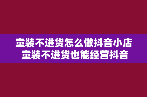 童装不进货怎么做抖音小店 童装不进货也能经营抖音小店:零库存开启童装事业