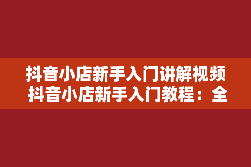 抖音小店新手入门讲解视频 抖音小店新手入门教程：全方位解析抖音小店运营策略