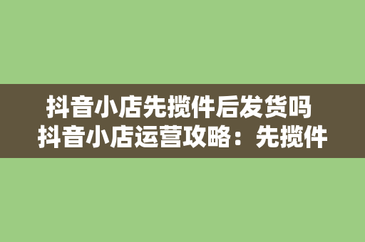 抖音小店先揽件后发货吗 抖音小店运营攻略：先揽件后发货解析及优化策略