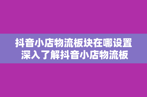 抖音小店物流板块在哪设置 深入了解抖音小店物流板块设置教程及物流管理技巧