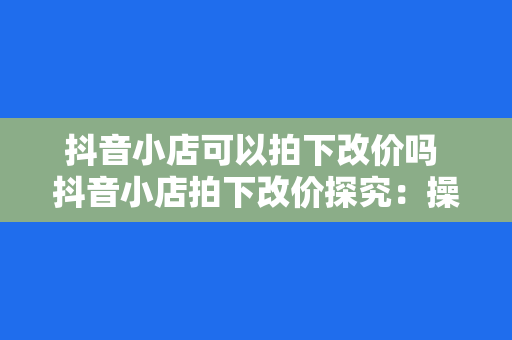 抖音小店可以拍下改价吗 抖音小店拍下改价探究:操作指南与实战经验分享