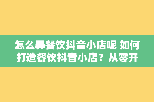 怎么弄餐饮抖音小店呢 如何打造餐饮抖音小店?从零开始全面解析抖音小店开设流程与运营策略