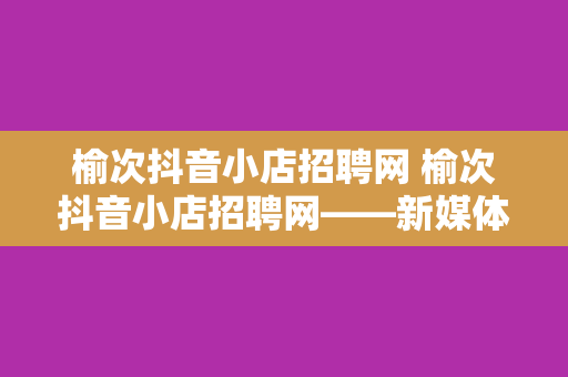 榆次抖音小店招聘网 榆次抖音小店招聘网——新媒体时代的电商求职宝典