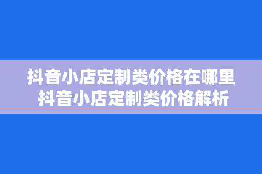 抖音小店定制类价格在哪里 抖音小店定制类价格解析:全方位了解抖音小店定制类价格之谜