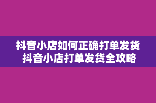 抖音小店如何正确打单发货 抖音小店打单发货全攻略:轻松解决物流、售后问题