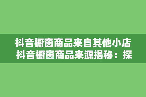 抖音橱窗商品来自其他小店 抖音橱窗商品来源揭秘:探秘其他小店优质货源
