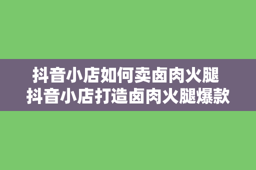 抖音小店如何卖卤肉火腿 抖音小店打造卤肉火腿爆款,跟着步骤轻松赚钱!