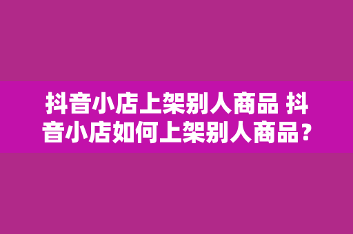 抖音小店上架别人商品 抖音小店如何上架别人商品?一文详解授权、选品、上架流程