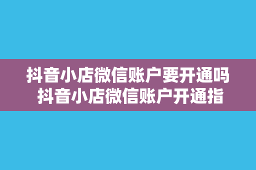 抖音小店微信账户要开通吗 抖音小店微信账户开通指南:一文详解微信账户对抖音小店的重要性