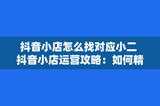 抖音小店怎么找对应小二 抖音小店运营攻略:如何精准找到对应小二助力店铺发展