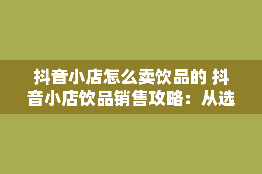 抖音小店怎么卖饮品的 抖音小店饮品销售攻略:从选品到营销一站式解决方案 抖音小店怎么卖饮品的 抖音小店饮品销售攻略:从选品到营销一站式解决方案