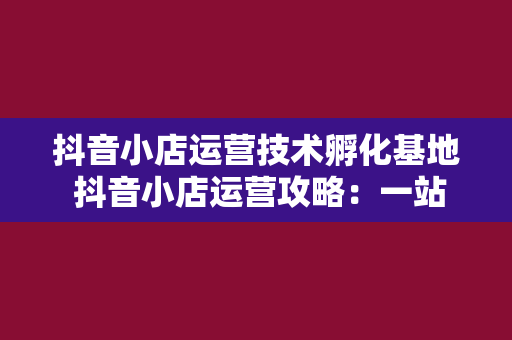 抖音小店运营技术孵化基地 抖音小店运营攻略:一站式解决方案助力店铺腾飞