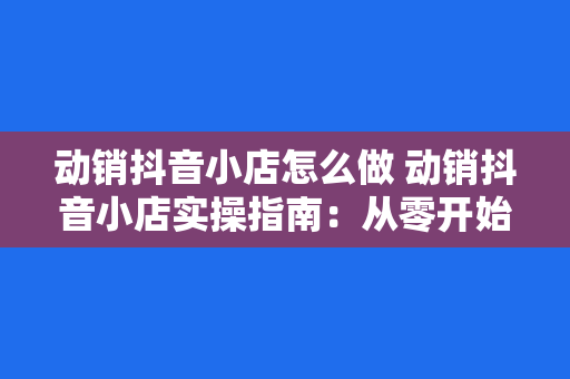 动销抖音小店怎么做 动销抖音小店实操指南:从零开始打造高营收电商矩阵