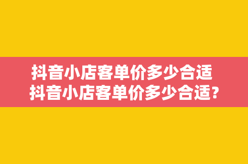 抖音小店客单价多少合适 抖音小店客单价多少合适?全方位解析抖音小店客单价策略