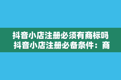 抖音小店注册必须有商标吗 抖音小店注册必备条件:商标、资质与合规指南