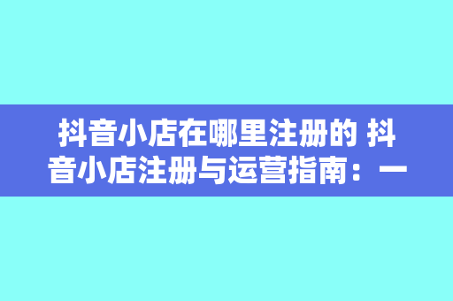 抖音小店在哪里注册的 抖音小店注册与运营指南:一站式了解抖音小店注册、使用和推广策略