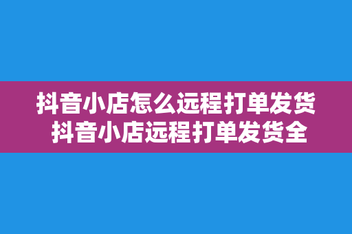 抖音小店怎么远程打单发货 抖音小店远程打单发货全攻略:轻松解决物流难题
