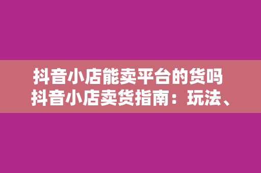 抖音小店能卖平台的货吗 抖音小店卖货指南:玩法、策略与注意事项
