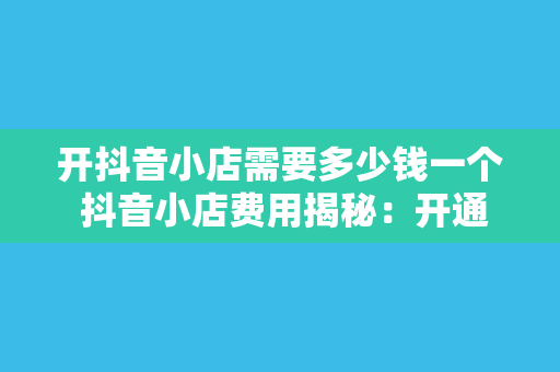 开抖音小店需要多少钱一个 抖音小店费用揭秘:开通、运营成本与盈利分析