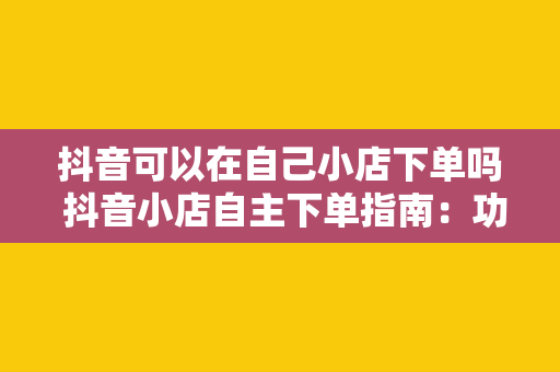 抖音可以在自己小店下单吗 抖音小店自主下单指南:功能解析与操作流程详解