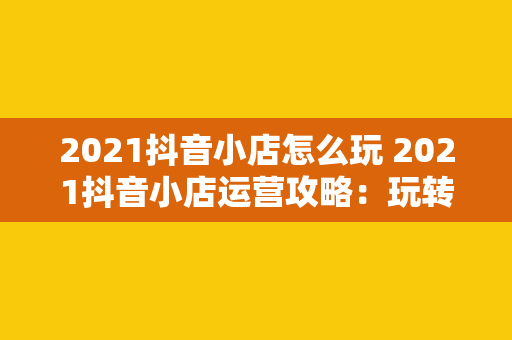 2021抖音小店怎么玩 2021抖音小店运营攻略:玩转短视频电商新风口 2021抖音小店怎么玩 2021抖音小店运营攻略:玩转短视频电商新风口