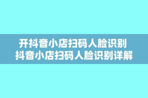 开抖音小店扫码人脸识别 抖音小店扫码人脸识别详解:开通流程、功能优势与应用场景
