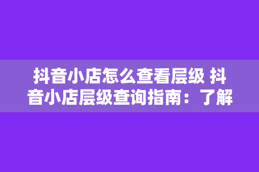 抖音小店怎么查看层级 抖音小店层级查询指南:了解小店层级及提升方法