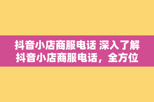抖音小店商服电话 深入了解抖音小店商服电话,全方位助力商家运营