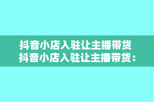抖音小店入驻让主播带货 抖音小店入驻让主播带货:新零售时代的电商变现秘籍