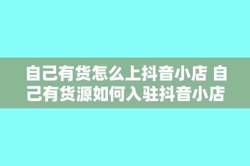 自己有货怎么上抖音小店 自己有货源如何入驻抖音小店?全方位教程指南!
