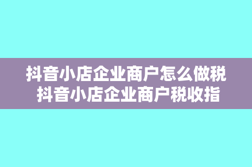 抖音小店企业商户怎么做税 抖音小店企业商户税收指南:轻松上手,合规经营