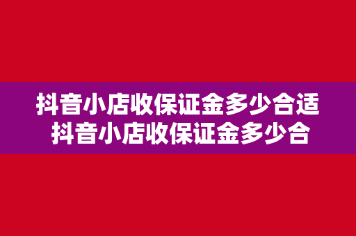 抖音小店收保证金多少合适 抖音小店收保证金多少合适?一文带你详细了解保证金收取标准及策略