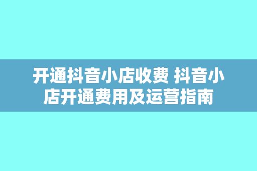开通抖音小店收费 抖音小店开通费用及运营指南
