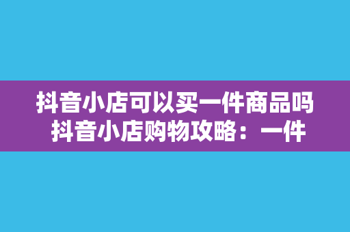 抖音小店可以买一件商品吗 抖音小店购物攻略:一件商品购买全流程详解