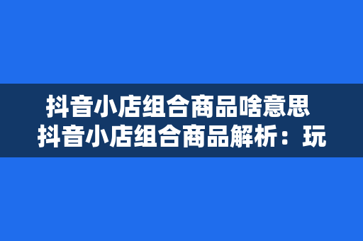 抖音小店组合商品啥意思 抖音小店组合商品解析:玩法、优势与实践策略