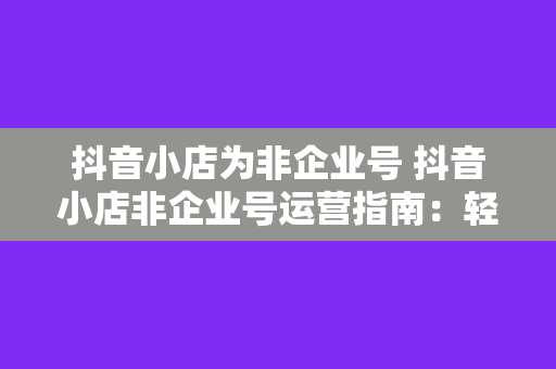 抖音小店为非企业号 抖音小店非企业号运营指南:轻松上手,实现盈利
